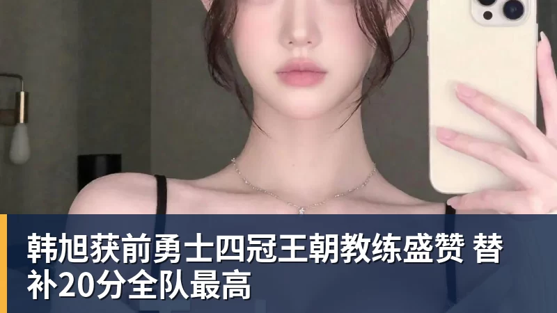 韩旭获前勇士四冠王朝教练盛赞 替补20分全队最高
